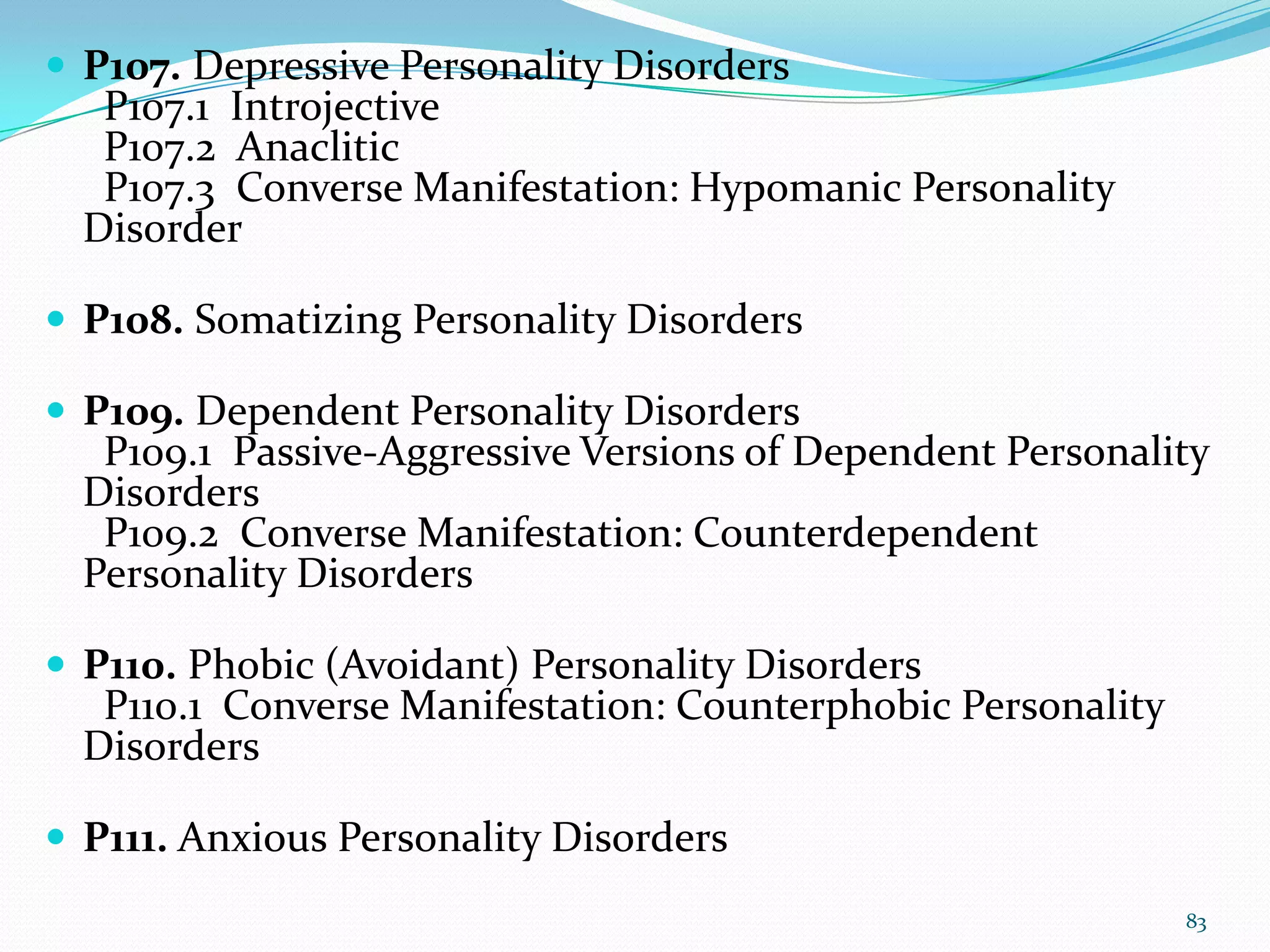  P107. Depressive Personality Disorders
P107.1 Introjective
P107.2 Anaclitic
P107.3 Converse Manifestation: Hypomanic Personality
Disorder
 P108. Somatizing Personality Disorders
 P109. Dependent Personality Disorders
P109.1 Passive-Aggressive Versions of Dependent Personality
Disorders
P109.2 Converse Manifestation: Counterdependent
Personality Disorders
 P110. Phobic (Avoidant) Personality Disorders
P110.1 Converse Manifestation: Counterphobic Personality
Disorders
 P111. Anxious Personality Disorders
83
 