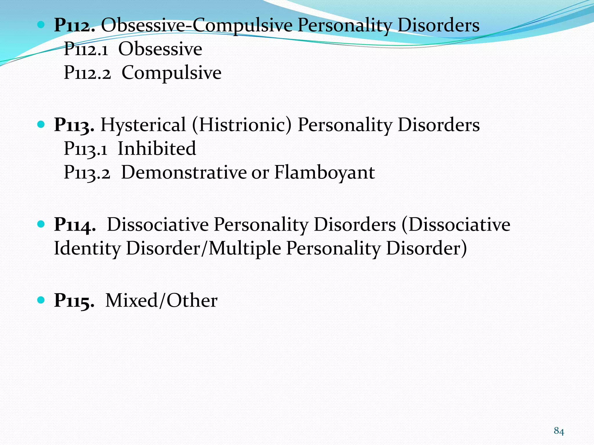  P112. Obsessive-Compulsive Personality Disorders
P112.1 Obsessive
P112.2 Compulsive
 P113. Hysterical (Histrionic) Personality Disorders
P113.1 Inhibited
P113.2 Demonstrative or Flamboyant
 P114. Dissociative Personality Disorders (Dissociative
Identity Disorder/Multiple Personality Disorder)
 P115. Mixed/Other
84
 
