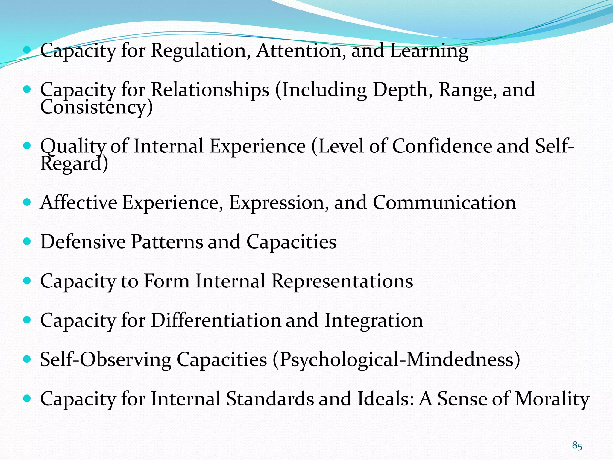  Capacity for Regulation, Attention, and Learning
 Capacity for Relationships (Including Depth, Range, and
Consistency)
 Quality of Internal Experience (Level of Confidence and Self-
Regard)
 Affective Experience, Expression, and Communication
 Defensive Patterns and Capacities
 Capacity to Form Internal Representations
 Capacity for Differentiation and Integration
 Self-Observing Capacities (Psychological-Mindedness)
 Capacity for Internal Standards and Ideals: A Sense of Morality
85
 