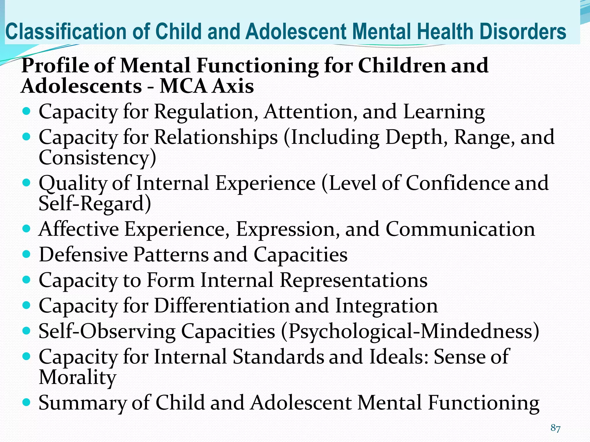 Classification of Child and Adolescent Mental Health Disorders
Profile of Mental Functioning for Children and
Adolescents - MCA Axis
 Capacity for Regulation, Attention, and Learning
 Capacity for Relationships (Including Depth, Range, and
Consistency)
 Quality of Internal Experience (Level of Confidence and
Self-Regard)
 Affective Experience, Expression, and Communication
 Defensive Patterns and Capacities
 Capacity to Form Internal Representations
 Capacity for Differentiation and Integration
 Self-Observing Capacities (Psychological-Mindedness)
 Capacity for Internal Standards and Ideals: Sense of
Morality
 Summary of Child and Adolescent Mental Functioning
87
 