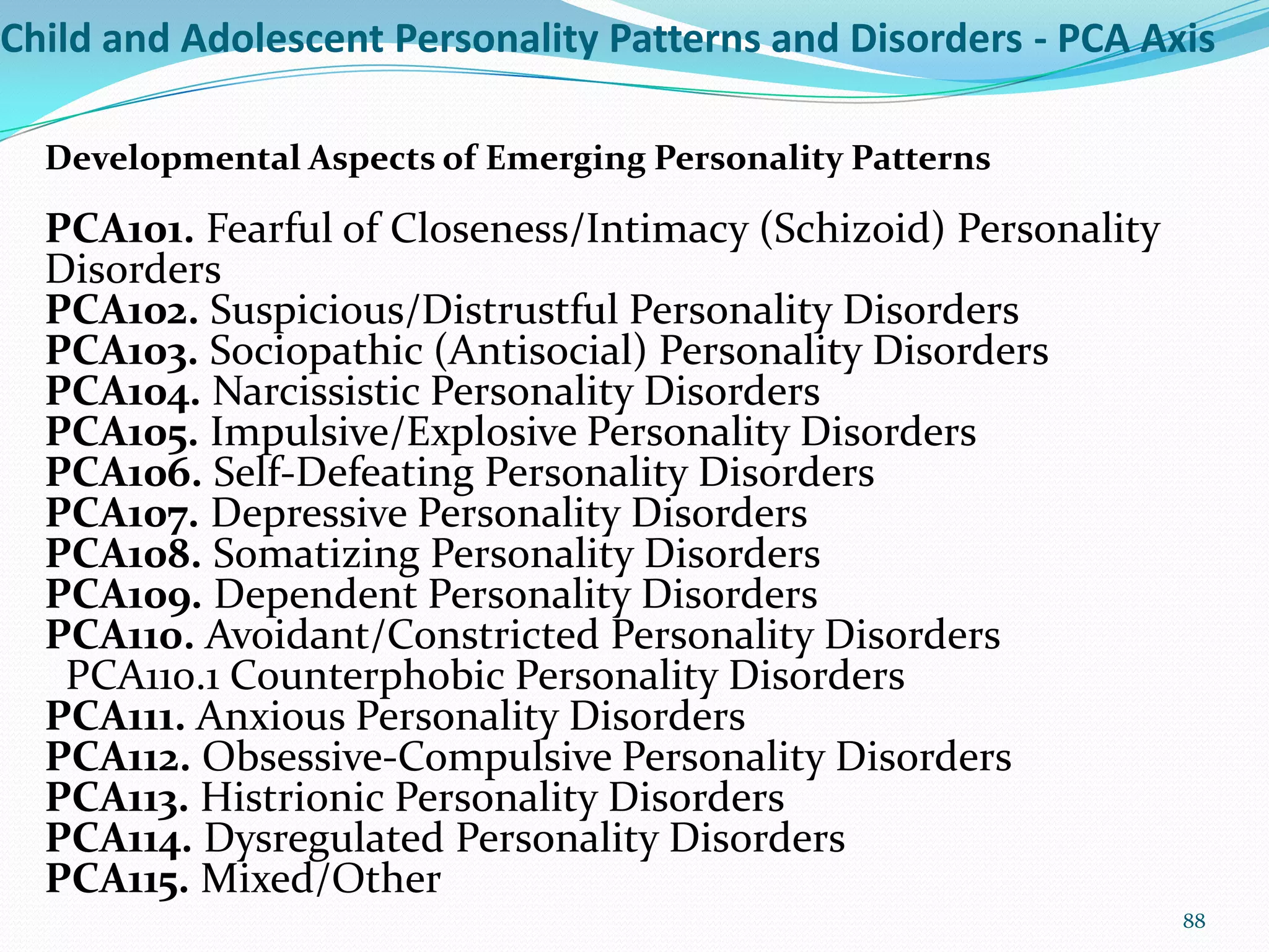 Child and Adolescent Personality Patterns and Disorders - PCA Axis
Developmental Aspects of Emerging Personality Patterns
PCA101. Fearful of Closeness/Intimacy (Schizoid) Personality
Disorders
PCA102. Suspicious/Distrustful Personality Disorders
PCA103. Sociopathic (Antisocial) Personality Disorders
PCA104. Narcissistic Personality Disorders
PCA105. Impulsive/Explosive Personality Disorders
PCA106. Self-Defeating Personality Disorders
PCA107. Depressive Personality Disorders
PCA108. Somatizing Personality Disorders
PCA109. Dependent Personality Disorders
PCA110. Avoidant/Constricted Personality Disorders
PCA110.1 Counterphobic Personality Disorders
PCA111. Anxious Personality Disorders
PCA112. Obsessive-Compulsive Personality Disorders
PCA113. Histrionic Personality Disorders
PCA114. Dysregulated Personality Disorders
PCA115. Mixed/Other
88
 