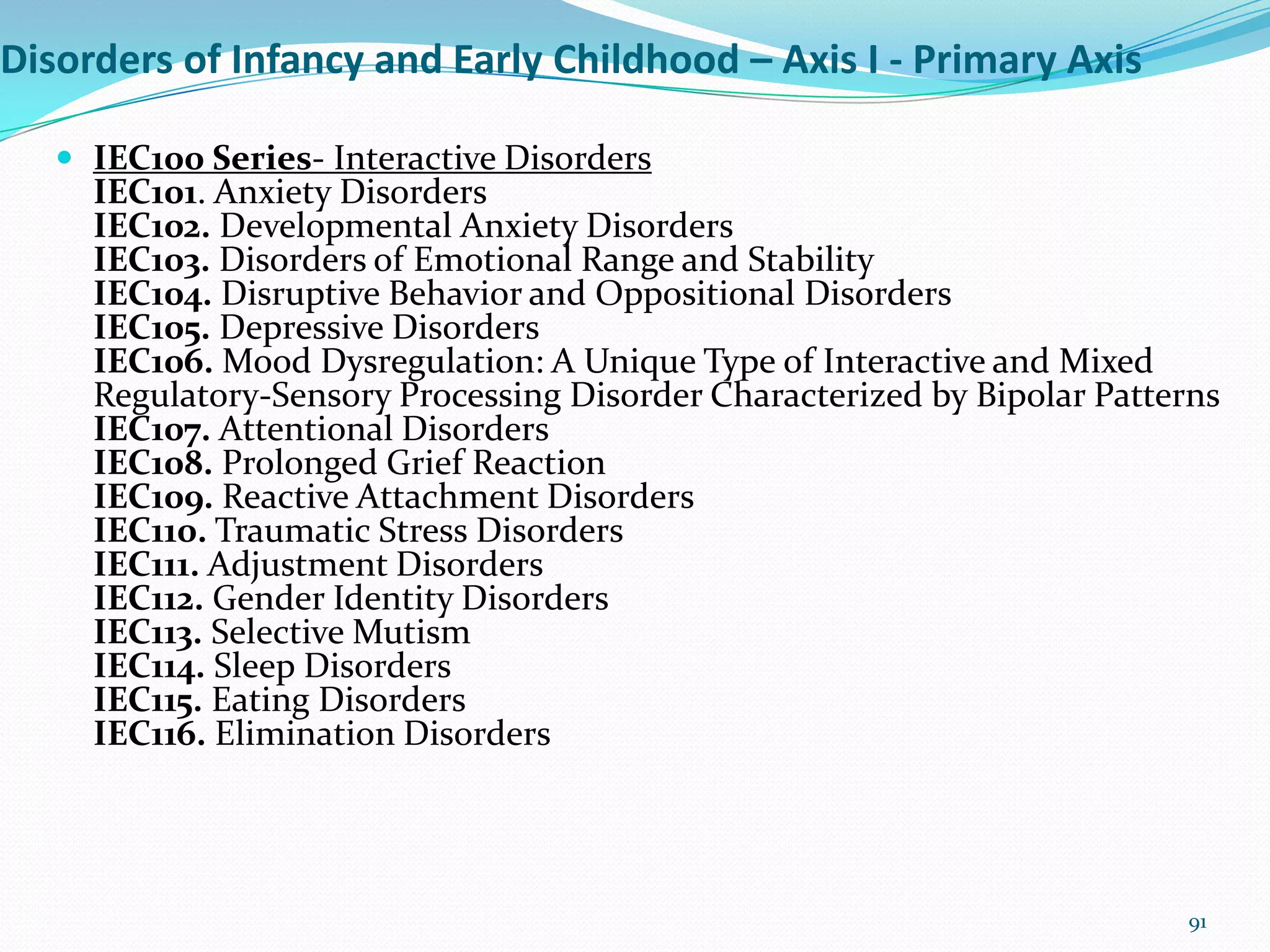 Disorders of Infancy and Early Childhood – Axis I - Primary Axis
 IEC100 Series- Interactive Disorders
IEC101. Anxiety Disorders
IEC102. Developmental Anxiety Disorders
IEC103. Disorders of Emotional Range and Stability
IEC104. Disruptive Behavior and Oppositional Disorders
IEC105. Depressive Disorders
IEC106. Mood Dysregulation: A Unique Type of Interactive and Mixed
Regulatory-Sensory Processing Disorder Characterized by Bipolar Patterns
IEC107. Attentional Disorders
IEC108. Prolonged Grief Reaction
IEC109. Reactive Attachment Disorders
IEC110. Traumatic Stress Disorders
IEC111. Adjustment Disorders
IEC112. Gender Identity Disorders
IEC113. Selective Mutism
IEC114. Sleep Disorders
IEC115. Eating Disorders
IEC116. Elimination Disorders
91
 