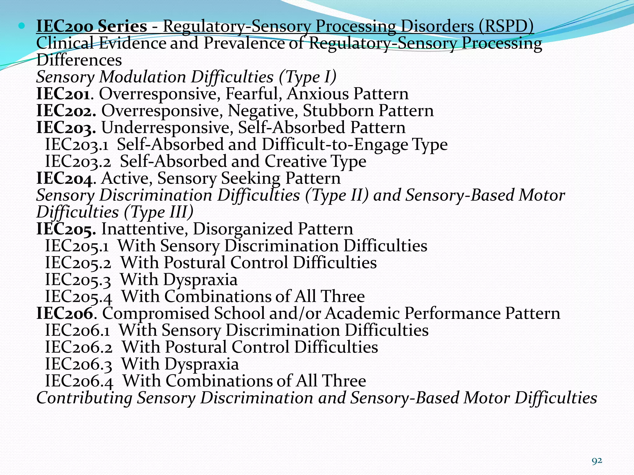  IEC200 Series - Regulatory-Sensory Processing Disorders (RSPD)
Clinical Evidence and Prevalence of Regulatory-Sensory Processing
Differences
Sensory Modulation Difficulties (Type I)
IEC201. Overresponsive, Fearful, Anxious Pattern
IEC202. Overresponsive, Negative, Stubborn Pattern
IEC203. Underresponsive, Self-Absorbed Pattern
IEC203.1 Self-Absorbed and Difficult-to-Engage Type
IEC203.2 Self-Absorbed and Creative Type
IEC204. Active, Sensory Seeking Pattern
Sensory Discrimination Difficulties (Type II) and Sensory-Based Motor
Difficulties (Type III)
IEC205. Inattentive, Disorganized Pattern
IEC205.1 With Sensory Discrimination Difficulties
IEC205.2 With Postural Control Difficulties
IEC205.3 With Dyspraxia
IEC205.4 With Combinations of All Three
IEC206. Compromised School and/or Academic Performance Pattern
IEC206.1 With Sensory Discrimination Difficulties
IEC206.2 With Postural Control Difficulties
IEC206.3 With Dyspraxia
IEC206.4 With Combinations of All Three
Contributing Sensory Discrimination and Sensory-Based Motor Difficulties
92
 