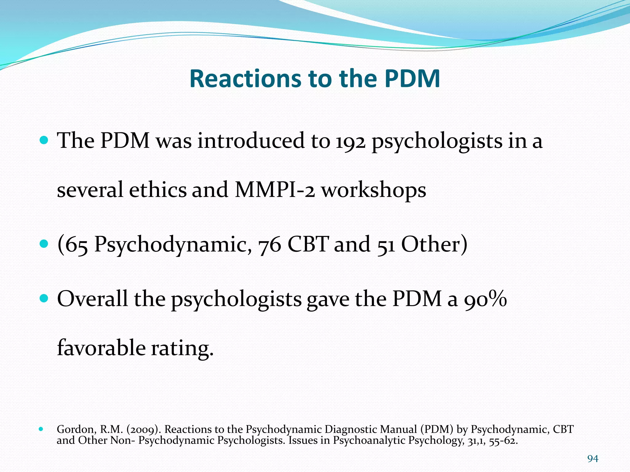 Reactions to the PDM
 The PDM was introduced to 192 psychologists in a
several ethics and MMPI-2 workshops
 (65 Psychodynamic, 76 CBT and 51 Other)
 Overall the psychologists gave the PDM a 90%
favorable rating.
 Gordon, R.M. (2009). Reactions to the Psychodynamic Diagnostic Manual (PDM) by Psychodynamic, CBT
and Other Non- Psychodynamic Psychologists. Issues in Psychoanalytic Psychology, 31,1, 55-62.
94
 
