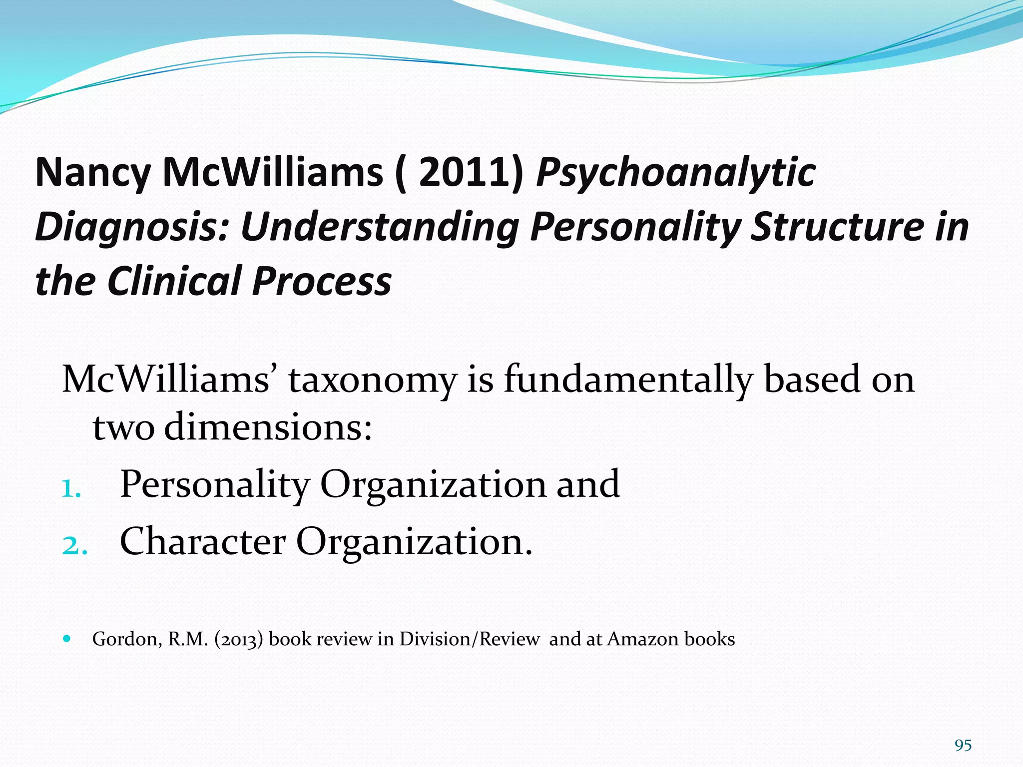 Nancy McWilliams ( 2011) Psychoanalytic
Diagnosis: Understanding Personality Structure in
the Clinical Process
McWilliams’ taxonomy is fundamentally based on
two dimensions:
1. Personality Organization and
2. Character Organization.
 Gordon, R.M. (2013) book review in Division/Review and at Amazon books
95
 
