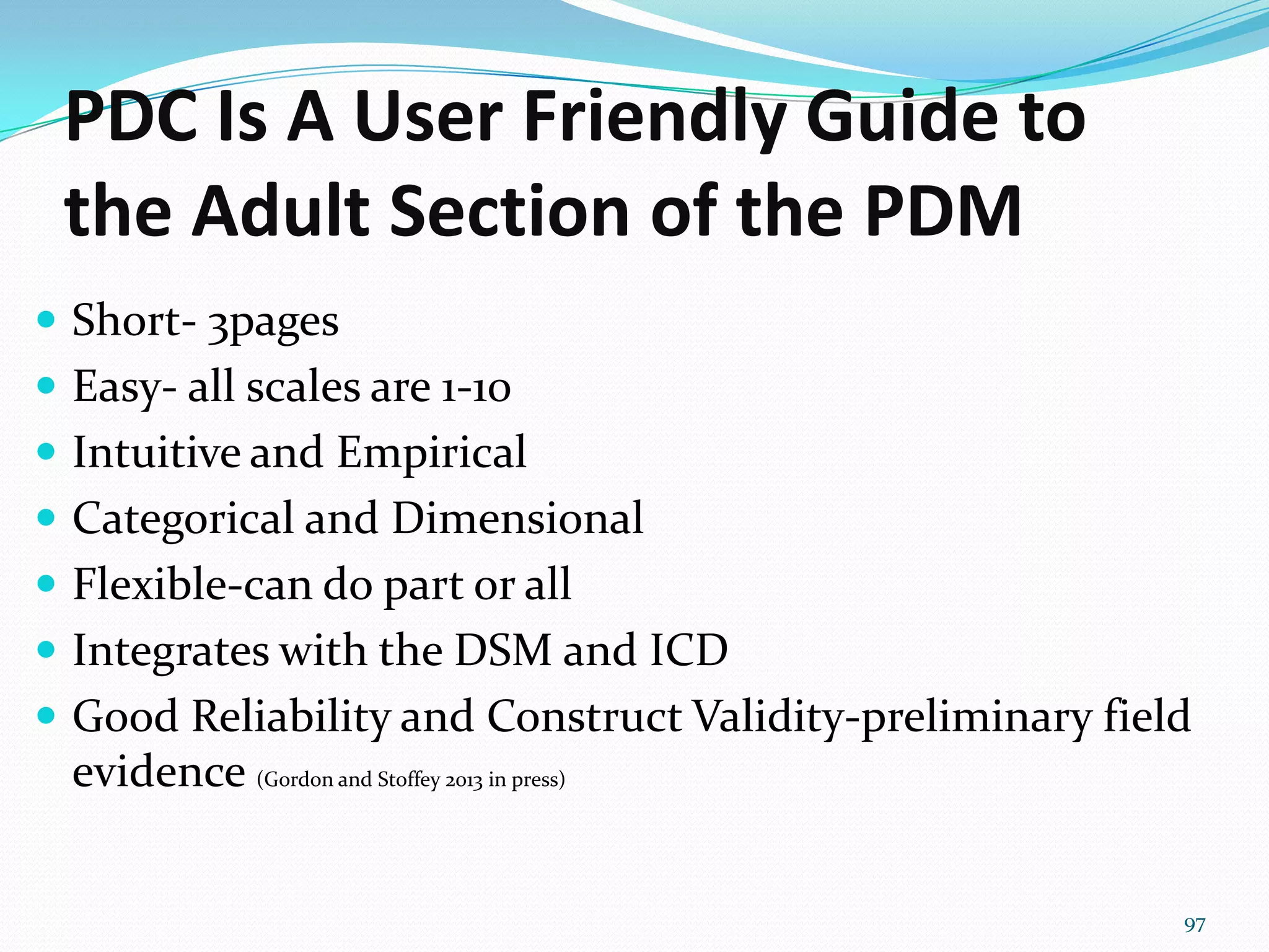 PDC Is A User Friendly Guide to
the Adult Section of the PDM
 Short- 3pages
 Easy- all scales are 1-10
 Intuitive and Empirical
 Categorical and Dimensional
 Flexible-can do part or all
 Integrates with the DSM and ICD
 Good Reliability and Construct Validity-preliminary field
evidence (Gordon and Stoffey 2013 in press)
97
 