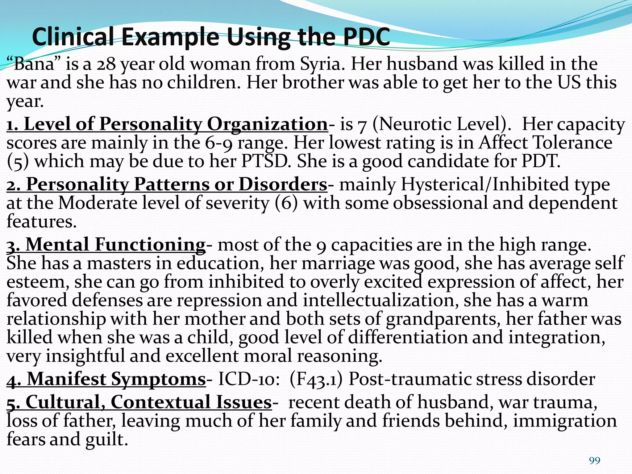 Clinical Example Using the PDC
“Bana” is a 28 year old woman from Syria. Her husband was killed in the
war and she has no children. Her brother was able to get her to the US this
year.
1. Level of Personality Organization- is 7 (Neurotic Level). Her capacity
scores are mainly in the 6-9 range. Her lowest rating is in Affect Tolerance
(5) which may be due to her PTSD. She is a good candidate for PDT.
2. Personality Patterns or Disorders- mainly Hysterical/Inhibited type
at the Moderate level of severity (6) with some obsessional and dependent
features.
3. Mental Functioning- most of the 9 capacities are in the high range.
She has a masters in education, her marriage was good, she has average self
esteem, she can go from inhibited to overly excited expression of affect, her
favored defenses are repression and intellectualization, she has a warm
relationship with her mother and both sets of grandparents, her father was
killed when she was a child, good level of differentiation and integration,
very insightful and excellent moral reasoning.
4. Manifest Symptoms- ICD-10: (F43.1) Post-traumatic stress disorder
5. Cultural, Contextual Issues- recent death of husband, war trauma,
loss of father, leaving much of her family and friends behind, immigration
fears and guilt.
99
 