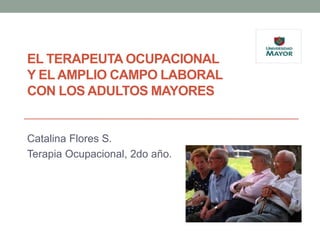 EL TERAPEUTA OCUPACIONAL
Y EL AMPLIO CAMPO LABORAL
CON LOS ADULTOS MAYORES


Catalina Flores S.
Terapia Ocupacional, 2do año.
 