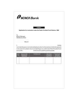 FORM E
SI Name (s) of the Full Address (es) Date of birth Proportionate
No. Nominee (s) & of nominee in amount for
Relationship case of minor each nominee
Application for nomination under the Public Provident Fund Scheme, 1968
To,
Branch Manager,
ICICI Bank Limited
/Branch
I, hereby
nominate the person (s) mentioned below to whom to the exclusion of all other persons
in the event of my death, the amount standing to my credit in the Public Provident Fund
account No. at the time of my death would be payable.
 