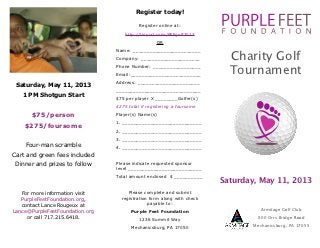 Register today!

                                           Register online at:
                                    http://tinyurl.com/PFFgolf2013
                                                   OR
                                 Name: ________________________
                                 Company: _____________________           Charity Golf
                                                                          Tournament
                                 Phone Number: _________________
                                 Email:_________________________
                                 Address: ______________________
 Saturday, May 11, 2013
                                 ______________________________
   1 PM Shotgun Start
                                 $75 per player X ________Golfer(s)
                                 $275 total if registering a foursome
       $75/person                Player(s) Name(s)
                                 1. ____________________________
    $275/foursome
                                 2. ____________________________
                                 3. ____________________________
    Four-man scramble            4. ____________________________
Cart and green fees included
Dinner and prizes to follow      Please indicate requested sponsor
                                 level __________________________
                                 Total amount enclosed $ __________
                                                                        Saturday, May 11, 2013
   For more information visit         Please complete and submit
   PurpleFeetFoundation.org,       registration form along with check
   contact Lance Rougeux at                    payable to:
Lance@PurpleFeetFoundation.org         Purple Feet Foundation                     Armitage Golf Club
     or call 717.215.6418.                 1236 Summit Way                       800 Orrs Bridge Road

                                       Mechanicsburg, PA 17050                 Mechanicsburg, PA 17055
 