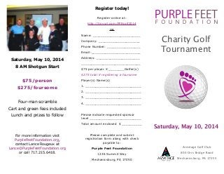 Register today!
 
Register online at:
http://tinyurl.com/PFFgolf2014
OR
Name: ________________________
Company: _____________________
Phone Number: _________________
Email:_________________________

Saturday, May 10, 2014
8 AM Shotgun Start

!
$75/person
$275/foursome

!
Four-man scramble
Cart and green fees included
Lunch and prizes to follow

!
!

Charity Golf
Tournament

Address: ______________________
______________________________
$75 per player X ________Golfer(s)
$275 total if registering a foursome
Player(s) Name(s)
1. ____________________________
2. ____________________________
3. ____________________________
4. ____________________________

!

Please indicate requested sponsor
level __________________________
Total amount enclosed $ __________

!

Saturday, May 10, 2014

Please complete and submit
registration form along with check
payable to:

For more information visit
PurpleFeetFoundation.org,  
contact Lance Rougeux at
Lance@PurpleFeetFoundation.org
or call 717.215.6418.

Purple Feet Foundation
1236 Summit Way

!

Armitage Golf Club
800 Orrs Bridge Road

Mechanicsburg, PA 17050

Mechanicsburg, PA 17055

 