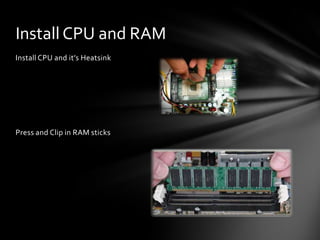 Install CPU and RAM
Install CPU and it’s Heatsink




Press and Clip in RAM sticks
 