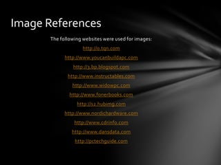 Image References
       The following websites were used for images:
                     http://0.tqn.com
             http://www.youcanbuildapc.com
                http://3.bp.blogspot.com
              http://www.instructables.com
                http://www.widowpc.com
               http://www.fonerbooks.com
                  http://s2.hubimg.com
             http://www.nordichardware.com
                 http://www.cdrinfo.com
                http://www.dansdata.com
                 http://pctechguide.com
 