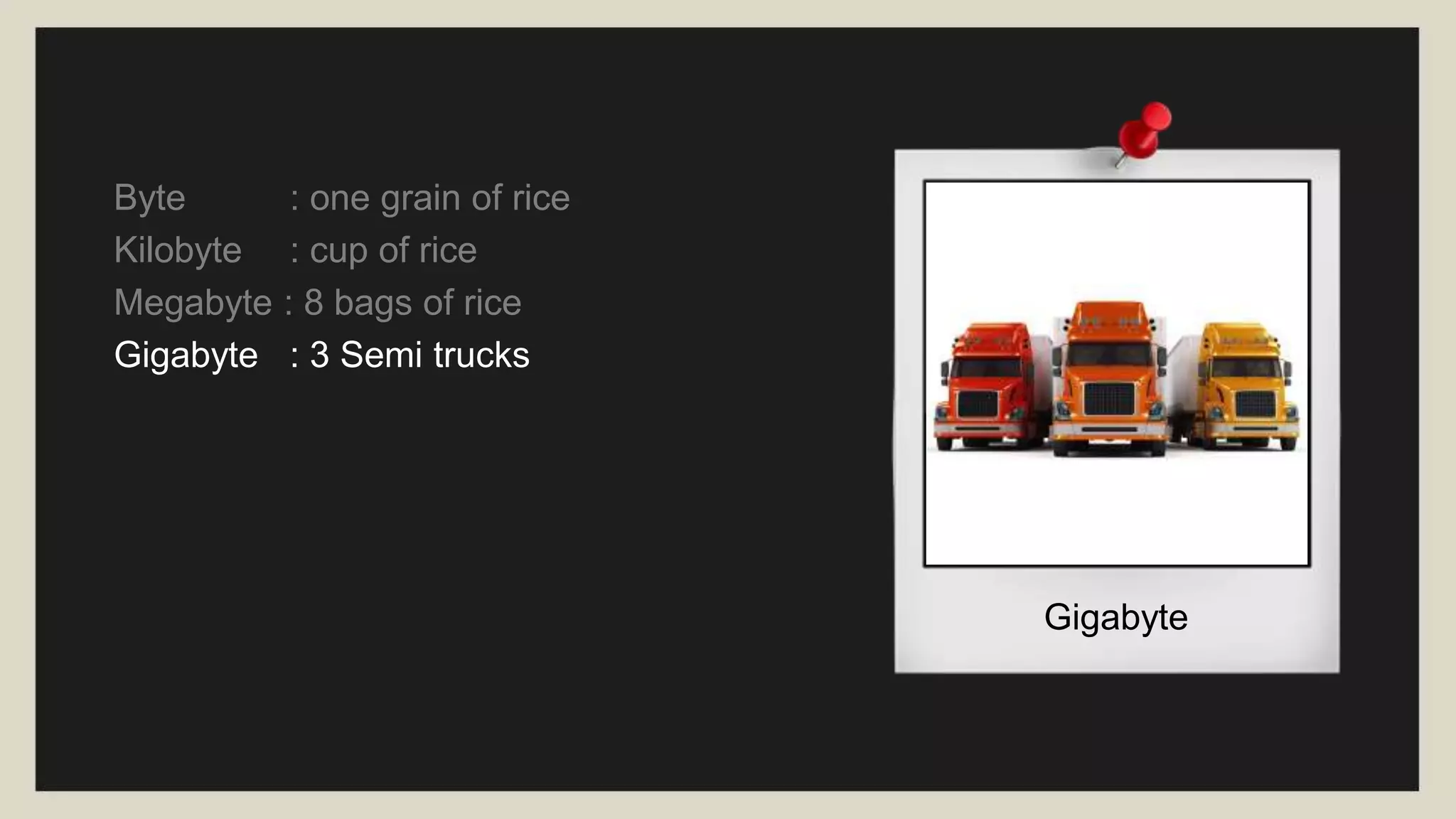 Gigabyte
Byte : one grain of rice
Kilobyte : cup of rice
Megabyte : 8 bags of rice
Gigabyte : 3 Semi trucks
 