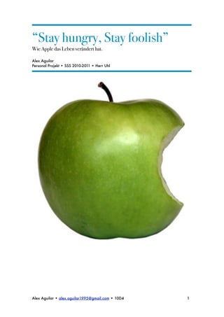 “Stay hungry, Stay foolish”
Wie Apple das Leben verändert hat.

Alex Aguilar
Personal Projekt • SSS 2010-2011 • Herr Uhl




Alex Aguilar • alex.aguilar1995@gmail.com • 10D4
   1
 