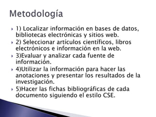    1) Localizar información en bases de datos,
    bibliotecas electrónicas y sitios web.
   2) Seleccionar artículos científicos, libros
    electrónicos e información en la web.
   3)Evaluar y analizar cada fuente de
    información.
   4)Utilizar la información para hacer las
    anotaciones y presentar los resultados de la
    investigación.
   5)Hacer las fichas bibliográficas de cada
    documento siguiendo el estilo CSE.
 