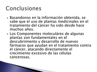    Basandonos en la información obtenida, se
    sabe que el uso de plantas medicinales en el
    tratamiento del cáncer ha sido desde hace
    muchos años.
   Los Componentes moleculáres de algunas
    plantas son fundamentales en el
    descubrimiento y desarrollo de nuevos
    fármacos que ayudan en el tratamiento contra
    el cáncer, atacando directamente el
    crecimiento excesivo de las células
    cancerosas.
 