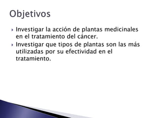    Investigar la acción de plantas medicinales
    en el tratamiento del cáncer.
   Investigar que tipos de plantas son las más
    utilizadas por su efectividad en el
    tratamiento.
 