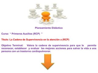Planeamiento Didáctico

Curso “ Primeros Auxilios (RCP) ”

Titulo: La Cadena de Supervivencia en la atención a (RCP)

Objetivo Terminal: Valora la cadena de supervivencia para que le permita
reconocer, establecer y evaluar las mejores acciones para salvar la vida a una
persona con un trastorno cardiopulmonar.
 