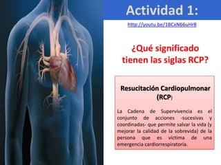 Actividad 1:
    http://youtu.be/1BCxN66uHr8



     ¿Qué significado
  tienen las siglas RCP?

 Resucitación Cardiopulmonar
            (RCP)
La Cadena de Supervivencia es el
conjunto de acciones -sucesivas y
coordinadas- que permite salvar la vida (y
mejorar la calidad de la sobrevida) de la
persona que es víctima de una
emergencia cardiorrespiratoria.
 