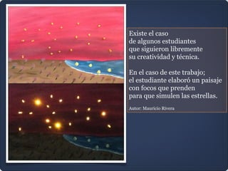 Existe el caso
de algunos estudiantes
que siguieron libremente
su creatividad y técnica.

En el caso de este trabajo;
el estudiante elaboró un paisaje
con focos que prenden
para que simulen las estrellas.

Autor: Mauricio Rivera
 