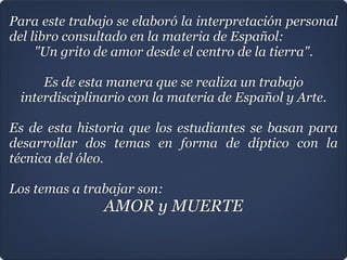Para este trabajo se elaboró la interpretación personal
del libro consultado en la materia de Español:
"Un grito de amor desde el centro de la tierra".

Es de esta manera que se realiza un trabajo
interdisciplinario con la materia de Español y Arte.

Es de esta historia que los estudiantes se basan para
desarrollar dos temas en forma de díptico con la
técnica del óleo.

Los temas a trabajar son:
AMOR y MUERTE

 