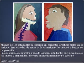 Muchos de los estudiantes se basaron en corrientes artísticas vistas en el
periodo. Esta variedad de temas y de expresiones, les motivó a buscar su
propio estilo.
En este ejemplo se muestra a uno de los pocos estudiantes que buscando esa
voz interna y originalidad, encontró una identificación con el cubismo.

(Autor: Daniel Vela)
 