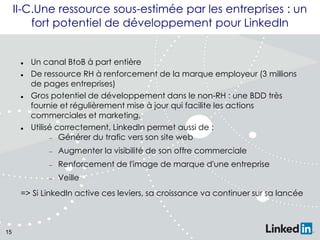 II-C.Une ressource sous-estimée par les entreprises : un
fort potentiel de développement pour LinkedIn








Un canal BtoB à part entière
De ressource RH à renforcement de la marque employeur (3 millions
de pages entreprises)
Gros potentiel de développement dans le non-RH : une BDD très
fournie et régulièrement mise à jour qui facilite les actions
commerciales et marketing.
Utilisé correctement, LinkedIn permet aussi de :
Générer du trafic vers son site web
Augmenter la visibilité de son offre commerciale
Renforcement de l'image de marque d'une entreprise
Veille

=> Si LinkedIn active ces leviers, sa croissance va continuer sur sa lancée

15

 