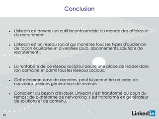 Conclusion











16

LinkedIn est devenu un outil incontournable du monde des affaires et
du recrutement.
LinkedIn est un réseau social qui monétise tous ses types d'audience
de façon équilibrée et diversifiée (pub, abonnements, solutions de
recrutement).
La rentabilité de ce réseau social lui assure une place de leader dans
son domaine et parmi tous les réseaux sociaux.
Cette énorme base de données peut lui permettre de créer de
nouveaux services générateurs de revenus
Conscient du besoin d'évoluer, LinkedIn s’est transformé au cours du
temps : de plateforme de networking, s’est transformé en générateur
de solutions et de contenu.

 