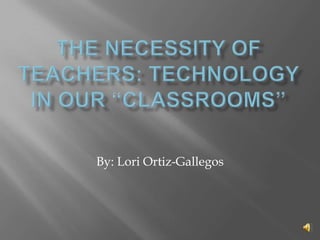 The Necessity of Teachers: Technology in Our “Classrooms” By: Lori Ortiz-Gallegos 