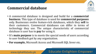 Commercial database
• A commercial database is designed and build for a commercial
business. This type of database is used for commercial purposes
only. Businesses evolve feature-rich databases, which they sell to
their customers. Commercial databases can differ in terms of
technology they use. The unique characteristic of commercial
database is user has to pay for using it.
• It’s main purpose is to meets the special needs of users according
to user feedback got by any organization.
• For example, Microsoft Access and Microsoft SQL Sever etc.
 