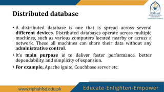 Distributed database
• A distributed database is one that is spread across several
different devices. Distributed databases operate across multiple
machines, such as various computers located nearby or across a
network. These all machines can share their data without any
administrative control.
• It’s main purpose is to deliver faster performance, better
dependability, and simplicity of expansion.
• For example, Apache ignite, Couchbase server etc.
 