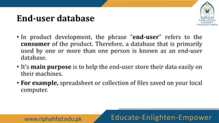 End-user database
• In product development, the phrase "end-user" refers to the
consumer of the product. Therefore, a database that is primarily
used by one or more than one person is known as an end-user
database.
• It’s main purpose is to help the end-user store their data easily on
their machines.
• For example, spreadsheet or collection of files saved on your local
computer.
 