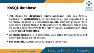 NoSQL database
• SQL stands for Structured query language. Data in a NoSQL
database is unstructured, or non-relational, and organized in a
hierarchy identical to a file folder system. They can process more
data more quickly thanks to this absence of structure, which also
makes it simpler to grow in the future. NoSQL databases are often
used in cloud computing.
• It’s main purpose is to deal easily with large amount of data and
heavy user loads on the system.
• For example, student cards catalog on the server.
 