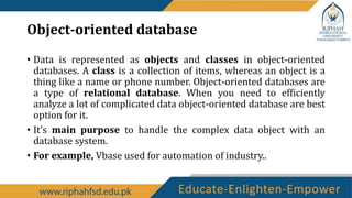 Object-oriented database
• Data is represented as objects and classes in object-oriented
databases. A class is a collection of items, whereas an object is a
thing like a name or phone number. Object-oriented databases are
a type of relational database. When you need to efficiently
analyze a lot of complicated data object-oriented database are best
option for it.
• It’s main purpose to handle the complex data object with an
database system.
• For example, Vbase used for automation of industry..
 