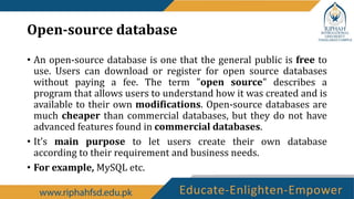 Open-source database
• An open-source database is one that the general public is free to
use. Users can download or register for open source databases
without paying a fee. The term "open source" describes a
program that allows users to understand how it was created and is
available to their own modifications. Open-source databases are
much cheaper than commercial databases, but they do not have
advanced features found in commercial databases.
• It’s main purpose to let users create their own database
according to their requirement and business needs.
• For example, MySQL etc.
 