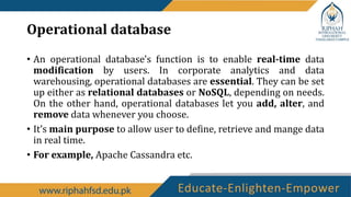 Operational database
• An operational database's function is to enable real-time data
modification by users. In corporate analytics and data
warehousing, operational databases are essential. They can be set
up either as relational databases or NoSQL, depending on needs.
On the other hand, operational databases let you add, alter, and
remove data whenever you choose.
• It’s main purpose to allow user to define, retrieve and mange data
in real time.
• For example, Apache Cassandra etc.
 