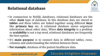 Relational database
• In comparison to NoSQL databases, relational databases are the
other main type of database. In this database data are stored in
tables and these tables are linked together using different keys
like primary key etc. A relational database stores organized
information about other data.. When data integrity is a problem
or scalability is not a top need, relational databases are frequently
the best option.
• It’s main purpose is to connect data in different tables, rows,
columns and understanding the relation between them.
• For example, database of the patient healthcare data.
 