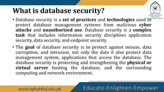 What is database security?
• Database security is a set of practices and technologies used to
protect database management systems from malicious cyber
attacks and unauthorized use. Database security is a complex
task that includes information security disciplines application
security, data security, and endpoint security.
• The goal of database security is to protect against misuse, data
corruption, and intrusion, not only the data it also protect data
management system, applications that access the database. The
database security is protecting and strengthening the physical or
virtual server hosting the database, and the surrounding
computing and network environment.
 