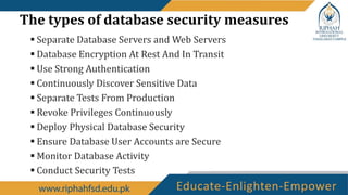 The types of database security measures
 Separate Database Servers and Web Servers
 Database Encryption At Rest And In Transit
 Use Strong Authentication
 Continuously Discover Sensitive Data
 Separate Tests From Production
 Revoke Privileges Continuously
 Deploy Physical Database Security
 Ensure Database User Accounts are Secure
 Monitor Database Activity
 Conduct Security Tests
 