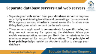 Separate database servers and web servers
• Separate your web server from your database server to improve
security by maintaining isolation and preventing cross movement.
With separate servers, attackers cannot access the database even
if they hack your admin account on the web server.
• These servers might need to communicate for specific tasks, but
they are not necessary for operating the database. When you
enable communication, ensure you limit the permissions to the
minimum required for successful operations. The principle of
least privilege helps restrict an attacker’s ability to damage your
database.
 