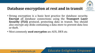 Database encryption at rest and in transit
• Strong encryption is a basic best practice for database security.
Encrypt all database connections using the Transport Layer
Security (TLS) protocol, protecting data in transit. You should
also encrypt any disks containing a data store to prevent data loss
or theft.
• Most commonly used encryption are AES, DES etc.
 