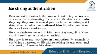 Use strong authentication
• Database authentication is the process of confirming that users or
service accounts attempting to connect to the database are who
they say they are. A related process is authorization, which
determines, based on the confirmed identity, what permissions
the users have on the database.
• Because databases are most critical part of system, all databases
should have strong authentication enabled.
• Best way is to use two-factor authentication, for example by
combining a password or PIN with something the user owns, such
as a security token or mobile phone.
 