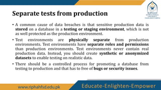 Separate tests from production
• A common cause of data breaches is that sensitive production data is
stored on a database in a testing or staging environment, which is not
as well protected as the production environment.
• Test environments are physically separate from production
environments. Test environments have separate roles and permissions
than production environments. Test environments never contain real
production data. Instead, you should create synthetic or anonymized
datasets to enable testing on realistic data.
• There should be a controlled process for promoting a database from
testing to production and that has to free of bugs or security issues.
 