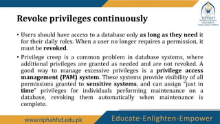Revoke privileges continuously
• Users should have access to a database only as long as they need it
for their daily roles. When a user no longer requires a permission, it
must be revoked.
• Privilege creep is a common problem in database systems, where
additional privileges are granted as needed and are not revoked. A
good way to manage excessive privileges is a privilege access
management (PAM) system. These systems provide visibility of all
permissions granted to sensitive systems, and can assign “just in
time” privileges for individuals performing maintenance on a
database, revoking them automatically when maintenance is
complete.
 
