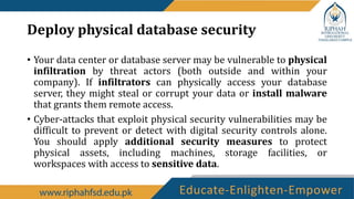 Deploy physical database security
• Your data center or database server may be vulnerable to physical
infiltration by threat actors (both outside and within your
company). If infiltrators can physically access your database
server, they might steal or corrupt your data or install malware
that grants them remote access.
• Cyber-attacks that exploit physical security vulnerabilities may be
difficult to prevent or detect with digital security controls alone.
You should apply additional security measures to protect
physical assets, including machines, storage facilities, or
workspaces with access to sensitive data.
 