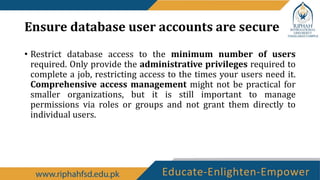 Ensure database user accounts are secure
• Restrict database access to the minimum number of users
required. Only provide the administrative privileges required to
complete a job, restricting access to the times your users need it.
Comprehensive access management might not be practical for
smaller organizations, but it is still important to manage
permissions via roles or groups and not grant them directly to
individual users.
 