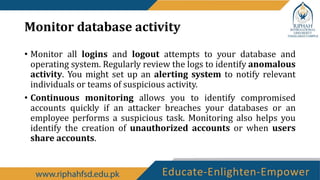Monitor database activity
• Monitor all logins and logout attempts to your database and
operating system. Regularly review the logs to identify anomalous
activity. You might set up an alerting system to notify relevant
individuals or teams of suspicious activity.
• Continuous monitoring allows you to identify compromised
accounts quickly if an attacker breaches your databases or an
employee performs a suspicious task. Monitoring also helps you
identify the creation of unauthorized accounts or when users
share accounts.
 