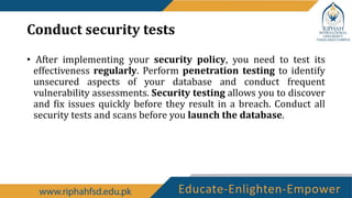 Conduct security tests
• After implementing your security policy, you need to test its
effectiveness regularly. Perform penetration testing to identify
unsecured aspects of your database and conduct frequent
vulnerability assessments. Security testing allows you to discover
and fix issues quickly before they result in a breach. Conduct all
security tests and scans before you launch the database.
 