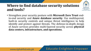 Where to find database security solutions
and tools?
• Strengthen your security posture with Microsoft Zero Trust end-
to-end security and Azure database security. Use multilayered,
built-in security controls and unique threat intelligence to help
identify and protect against threats. The defense-in-depth design
of Azure services provides multi-layered security across physical
data centers, infrastructure, and operations.
 